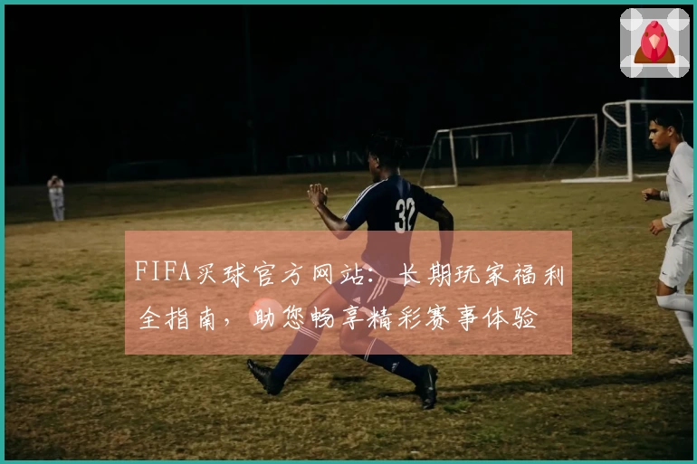FIFA买球官方网站：长期玩家福利全指南，助您畅享精彩赛事体验